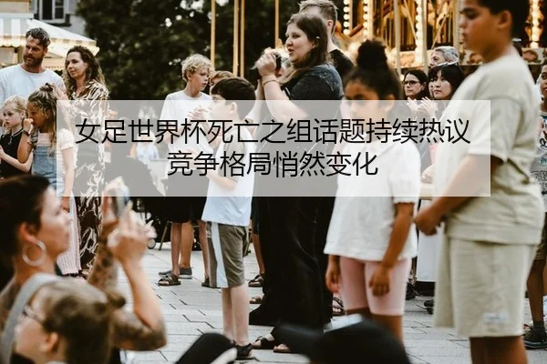 女足世界杯死亡之组话题持续热议 竞争格局悄然变化